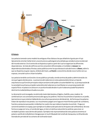 El Palacio
Los palaciostomarán como modelolasantiguasvillasclásicasalasque añadiránel gusto por el lujo
típicamente oriental.Solíantenerunaestructuracuadrangularamuralladaque aislabalazonaresidencial
del mundoexterior.Enel centrode se disponíaunpatioa partirdel cual se organizanlasdiferentes
dependencias. Se trata de edificioscontreszonasbiendiferenciadas:el recibidoro mexuar,las
dependenciasdestinadasafiestasyactospúblicosentre lasque destacalasaladel tronoo diwan,sobre la
que se disponíauna gran cúpula,símbolodel Islam, y el harén o zonaíntima donde vive el señorconsus
esposas,cercadel cual se sitúanlosbaños.
Los palaciostendránunafuncióna lavezpúblicay privada,siendocentrosde poderyadministraciónala
vezque lugaresde descanso. La presenciadel soberanoenestospalaciosdeterminanuntipode
arquitecturacuyafunciónprincipal esdejarconstanciadel poderylaautoridaddel rey. La jerarquizaciónde
la sociedadmusulmanayel poderautocráticodel soberanose manifiestanenunajerarquizacióndel
espaciofísico:el palaciose colocaen unpuntoelevadodesde el cual el soberanopuede físicamente
dominarlaciudadplebeyasituadaasus pies.
La decoraciónserárecargada,recubriendomaterialesbaratosyfrágiles,(ladrillo,yeso,madera.Se
combinarácon una constante presenciadel aguaylosjardines.Paralosmusulmanesel paraísoesunjardín,
(pensemosenque estamoshablandode unaculturaque proviene deldesierto), de formaque lospalacios
tratan de reproducirese paraíso.Los musulmanesjueganconel aguaenmovimientoapartirde surtidores,
fuentesyacequiasque puedensimbolizarlos cuatroríos que rodeanel paraíso musulmán. El agua se
convierte tambiénenespejo,(porejemploenlaalbercadel patiode losArrayanesde laAlhambra).De esta
formase juegacon laluz,el sonidodel agua,el olory la bellezanatural de losjardines paracrear un
verdaderoparaíso-oasisdentrodel palacio. Ejemplosmásrepresentativosde estospalaciostenemosel
palacio-castillode laAljaferíaenZaragozapor el reyAl Muqtadirde la taifade Saraqustay la Alhambrade
Granada de periodode lossultanesde ladinastíanazarí.
 