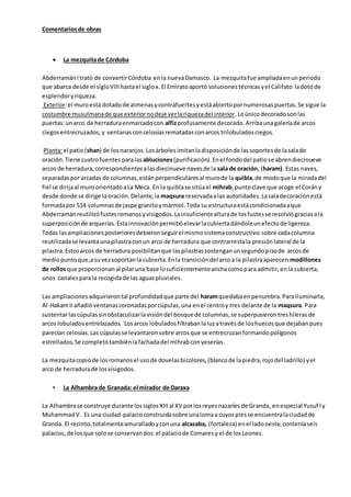 Comentariosde obras
 La mezquitade Córdoba
AbderramánItrató de convertirCórdoba enla nuevaDamasco. La mezquitafue ampliadaenunperiodo
que abarca desde el sigloVIIIhastael siglox.El Emiratoaportó solucionestécnicasyel Califato ladotóde
esplendoryriqueza.
Exterior:el muroestá dotadode almenasycontrafuertesyestáabiertopornumerosaspuertas.Se sigue la
costumbre musulmanade que exteriornodeje verlariquezadel interior.Loúnicodecoradosonlas
puertas:unarco de herraduraenmarcadocon alfizprofusamente decorado.Arribaunagaleríade arcos
ciegosentrecruzados,y ventanasconcelosíasrematadasconarcos trilobuladosciegos.
Planta:el patio(shan) de los naranjos.Losárbolesimitanla disposiciónde lassoportesde lasalade
oración.Tiene cuatrofuentes paralasabluciones(purificación).Enel fondodel patiose abrendiecinueve
arcos de herradura,correspondientesalasdiecinueve navesde la sala de oración, (haram). Estas naves,
separadaspor arcadas de columnas,estánperpendicularesal murode la quibla,de modoque la miradadel
fiel se dirijaal muroorientadoaLa Meca. En la quiblase sitúael mihrab,puntoclave que acoge el Corány
desde donde se dirige laoración.Delante,la maqsura reservadaalas autoridades.Lasaladecoraciónestá
formadapor 514 columnasde jaspe granitoymármol.Toda su estructuraestácondicionadaaque
Abderramánreutilizófustesromanosyvisigodos.Lainsuficientealturade losfustesse resolviógraciasala
superposiciónde arquerías.Estainnovaciónpermitióelevarlacubiertadándoleunefectode ligereza.
Todas lasampliacionesposterioresdebieronseguirel mismosistemaconstructivo:sobre cadacolumna
reutilizadase levantaunapilastraconun arco de herradura que contrarrestala presiónlateral de la
pilastra.Estosarcos de herradura posibilitanque laspilastrassostenganunsegundopisode arcosde
mediopuntoque,asuvezsoportanla cubierta.Enla transicióndel arcoa la pilastraaparecen modillones
de rollosque proporcionanal pilaruna base losuficientementeanchacomopara admitir,enla cubierta,
unos canalesparala recogidade las aguaspluviales.
Las ampliacionesadquirierontal profundidadque parte del haramquedabaenpenumbra.Parailuminarla,
Al-HakamIIañadióventanascoronadasporcúpulas,una enel centroy tres delante de la maqsura. Para
sustentarlascúpulassinobstaculizarlavisióndel bosquede columnas,se superpusierontreshilerasde
arcos lobuladosentrelazados.´Losarcos lobuladosfiltrabanlaluzatravésde loshuecosque dejabanpues
parecían celosías.Las cúpulasse levantaronsobre arcosque se entrecruzanformandopolígonos
estrellados.Se completótambiénlafachadadel mihrabconyeserías.
La mezquitacopióde losromanosel usode dovelasbicolores,(blancode lapiedra,rojodel ladrillo) yel
arco de herradurade losvisigodos.
• La Alhambra de Granada: el mirador de Daraxa
La Alhambrase construye durante lossiglosXIIIal XV porlosreyesnazaríesde Granda, enespecial Yusuf Iy
MuhammadV. Es una ciudad-palacioconstruidasobre unalomaa cuyospiesse encuentralaciudadde
Granda. El recinto,totalmenteamuralladoyconuna alcazaba, (fortaleza) enel ladooeste,conteníaseis
palacios,de losque solose conservandos:el palaciode Comaresy el de losLeones.
 