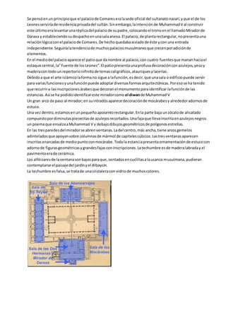 Se pensóenun principioque el palaciode Comareseralasede oficial del sultanatonazarí,yque el de los
Leonesserviríade residenciaprivadadel sultán.Sinembargo,laintenciónde MuhammadV al construir
este últimoeralevantarunaréplicadel palaciode supadre,colocandoel tronoenel llamadoMiradorde
Daraxa y estableciendosudespachoenunasalaanexa.El palacio,de plantarectangular,nopresentauna
relaciónlógicacon el palaciode Comares.De hechoquedabaaisladode éste ycon una entrada
independiente.Seguiríalatendenciade muchospalaciosmusulmanesque crecenporadiciónde
elementos.
En el mediodel palacioaparece el patioque danombre al palacio,con cuatro fuentesque mananhaciael
estaque central,la”Fuente de losLeones”.El patiopresentaunaprofusadecoraciónconazulejos,yesoy
maderacon todo unrepertorioinfinitode temascaligráficos,atauriquesylacerías.
Debidoa que el arte islámicolaforma no sigue a lafunción,esdecir,que unasala o edificiopuede servir
para variasfuncionesyunafunciónpuede adoptardiversasformasarquitectónicas.Poresose ha tenido
que recurrira lasinscripcionesárabesque decoranel monumentoparaidentificar lafunciónde las
estancias.Asíse ha podidoidentificareste miradorcomo el diwande Muhammad V
Un gran arco da paso al mirador;en suintradósaparece decoraciónde mocárabesy alrededoradornosde
estuco.
Una vez dentro,estamosenunpequeño aposentorectangular.Enla parte baja unzócalode alicatado
compuestopordiminutaspiececitasde azulejosrecortados.Unafajaque llevainscritaenazulejosnegros
un poemaque ensalzaaMuhammad V y debajodibujosgeométricosde polígonosestrellas.
En las tresparedesdel miradorse abrenventanas.Ladel centro,más ancha,tiene arcosgemelos
adinteladosque apoyansobre columnasde mármol de capitelescúbicos.Lastresventanasaparecen
inscritasenarcadasde mediopuntoconmocárabe.Toda la estanciapresentaornamentaciónde estucocon
adornode figurasgeométricasygrandesfajasconinscripciones.Latechumbre esde maderalabraday el
pavimentoerade cerámica.
Los alféizaresde laventanasonbajosparaque,sentadosencuclillasalausanza musulmana,pudieran
contemplarse el paisajedel jardínyel Albaycín.
La techumbre esfalsa,se tratade unacristaleracon vidriode muchoscolores.
 