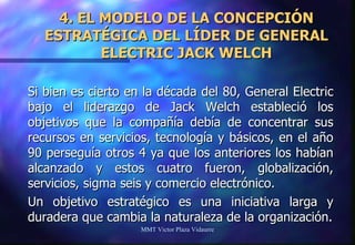 4. EL MODELO DE LA CONCEPCIÓN ESTRATÉGICA DEL LÍDER DE GENERAL ELECTRIC JACK WELCH Si bien es cierto en la década del 80, General Electric bajo el liderazgo de Jack Welch estableció los objetivos que la compañía debía de concentrar sus recursos en servicios, tecnología y básicos, en el año 90 perseguía otros 4 ya que los anteriores los habían alcanzado y estos cuatro fueron, globalización, servicios, sigma seis y comercio electrónico. Un objetivo estratégico es una iniciativa larga y duradera que cambia la naturaleza de la organización. MMT Victor Plaza Vidaurre 