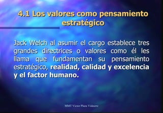 4.1 Los valores como pensamiento estratégico Jack Welch al asumir el cargo establece tres grandes directrices o valores como él les llama que fundamentan su pensamiento estratégico,  realidad, calidad y excelencia y el factor humano. MMT Victor Plaza Vidaurre 