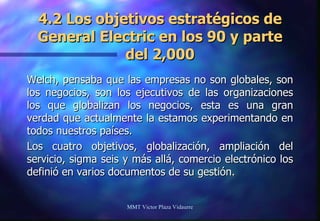 4.2 Los objetivos estratégicos de General Electric en los 90 y parte del 2,000 Welch, pensaba que las empresas no son globales, son los negocios, son los ejecutivos de las organizaciones los que globalizan los negocios, esta es una gran verdad que actualmente la estamos experimentando en todos nuestros países.  Los cuatro objetivos, globalización, ampliación del servicio, sigma seis y más allá, comercio electrónico los definió en varios documentos de su gestión. MMT Victor Plaza Vidaurre 