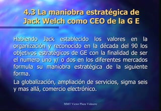 4.3 La maniobra estratégica de Jack Welch como CEO de la G E Habiendo Jack establecido los valores en la organización y reconocido en la década del 90 los objetivos estratégicos de GE con la finalidad de ser el numero uno y/ o dos en los diferentes mercados formula su maniobra estratégica de la siguiente forma. La globalización, ampliación de servicios, sigma seis y mas allá, comercio electrónico. MMT Victor Plaza Vidaurre 