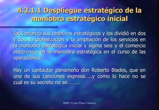 4.3.1.1 Despliegue estratégico de la maniobra estratégico inicial Jack priorizó sus objetivos estratégicos y los dividió en dos y dos, la globalización y la ampliación de los servicios en la maniobra estratégica inicial y sigma seis y el comercio electrónico en la maniobra estratégica en el curso de las operaciones. Hay un cantautor panameño don Roberto Blades, que en una de sus canciones expresa…..y como lo hace no se cual es su secreto no se……… MMT Victor Plaza Vidaurre 