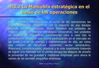 4.3.2 La Maniobra estratégica en el curso de las operaciones En la maniobra estratégica en el curso de las operaciones las organizaciones se encuentran con la mayoría de sus barajas abiertas, en esta situación, Welch fortalece sus unidades de negocio desde un aspecto estratégico corporativo, sus unidades de negocio se encuentran combatiendo cara a cara con la competencia, en lograr una buena participación en el mercado en las áreas criticas de energía y mantenimiento de ella, así como una relación de beneficios crecientes, sector aeronáutico, financiero, comunicaciones, plásticos y lo más importante tratando de lograr una fidelidad con el cliente porque los ataques de antaño le provenían de las grandes y medianas empresas pero ahora le vienen de las también pequeñas empresas. MMT Victor Plaza Vidaurre 
