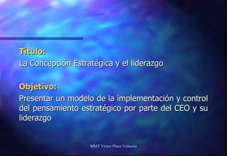 Título: La Concepción Estratégica y el liderazgo Objetivo: Presentar un modelo de la implementación y control del pensamiento estratégico por parte del CEO y su liderazgo MMT Victor Plaza Vidaurre 