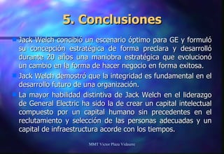 5. Conclusiones Jack Welch concibió un escenario óptimo para GE y formuló su concepción estratégica de forma preclara y desarrolló durante 20 años una maniobra estratégica que evolucionó un cambio en la forma de hacer negocio en forma exitosa. Jack Welch demostró que la integridad es fundamental en el desarrollo futuro de una organización. La mayor habilidad distintiva de Jack Welch en el liderazgo de General Electric ha sido la de crear un capital intelectual compuesto por un capital humano sin precedentes en el reclutamiento y selección de las personas adecuadas y un capital de infraestructura acorde con los tiempos. MMT Victor Plaza Vidaurre 