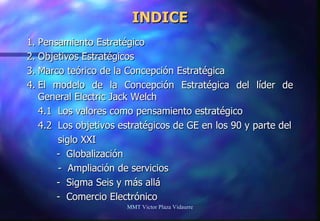 INDICE 1. Pensamiento Estratégico 2. Objetivos Estratégicos 3. Marco teórico de la Concepción Estratégica 4. El modelo de la Concepción Estratégica del líder de General Electric Jack Welch 4.1  Los valores como pensamiento estratégico 4.2  Los objetivos estratégicos de GE en los 90 y parte del siglo XXI   -  Globalización -  Ampliación de servicios   -  Sigma Seis y más allá   -  Comercio Electrónico MMT Victor Plaza Vidaurre 