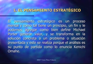 1. EL PENSAMIENTO ESTRATÉGICO El pensamiento estratégico es un proceso mental y como tal tiene un principio, un fin y le podemos agregar como bien define Michael Porter generar valor, y se transforma en la solución concreta a un problema o situación presentada y este se realiza porque el análisis es su punto de partida como lo enuncia Kenichi Omahe. MMT Victor Plaza Vidaurre 