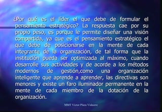 ¿Por qué es el líder el que debe de formular el pensamiento estratégico? La respuesta cae por su propio peso, es porque le permite diseñar una visión compartida, ya que es el pensamiento estratégico el que debe de posicionarse en la mente de cada integrante de la organización, de tal forma que la institución pueda ser optimizada al máximo, cuando desarrolle sus actividades y de acorde a los métodos modernos de gestión,como una organización inteligente que aprende a aprender, las directivas son menores y existe un faro iluminador permanente en la mente de cada miembro de la dotación de la organización. MMT Victor Plaza Vidaurre 