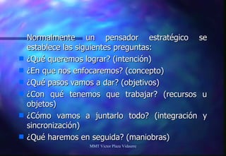 Normalmente un pensador estratégico se establece las siguientes preguntas:  ¿Qué queremos lograr? (intención) ¿En que nos enfocaremos? (concepto) ¿Qué pasos vamos a dar? (objetivos) ¿Con qué tenemos que trabajar? (recursos u objetos) ¿Cómo vamos a juntarlo todo? (integración y sincronización) ¿Qué haremos en seguida? (maniobras) MMT Victor Plaza Vidaurre 
