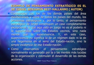 EJEMPLO DE PENSAMIENTO ESTRATÉGICO ES EL DE ISRAEL BENJAMÍN BEIT-HALLAHMI ( AUTOR) Comparados con los de los demás países del área mediterránea, y quizá de todos los países del mundo, los problemas estratégicos y, por lo tanto, el pensamiento estratégico de Israel constituyen un caso completamente excepcional; lo que aquí está en juego no es el poderío ni la superioridad sobre los Estados vecinos, sino nada menos que la supervivencia. Y, en este caso, supervivencia no significa la de un régimen dado ni la de una hegemonía en el seno del Estado-nación, sino la simple existencia de ese Estado-nación. Como observamos el pensamiento estratégico normalmente es generado por la o las mentes más lucidas de la organización y estimulan el desarrollo de las demás acciones. MMT Victor Plaza Vidaurre 