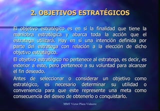2. OBJETIVOS ESTRATÉGICOS El objetivo estratégico es en sí la finalidad que tiene la maniobra estratégica y abarca toda la acción que el estratega utilizará. Hay en sí una intención definida por parte del estratega con relación a la elección de dicho objetivo estratégico. El objetivo estratégico no pertenece al estratega, es decir, es exterior a este, pero pertenece a su voluntad para alcanzar el fin deseado. Antes de seleccionar o considerar un objetivo como estratégico, es necesario determinar su utilidad o conveniencia para que este represente una meta como consecuencia del deseo de obtenerlo o conquistarlo. MMT Victor Plaza Vidaurre 