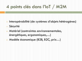 4 points clés dans l’IoT / M2M
 Interopérabilité (de systèmes d’objets hétérogènes)
 Sécurité
 Matériel (contraintes environnementales,
énergétiques, ergonomiques,…)
 Modèle économique (B2B, B2C, prix…)
 