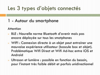 Les 3 types d’objets connectés
1 - Autour du smartphone
Attention
 BLE : Nouvelle norme Bluetooth d’avenir mais pas
encore déployée sur tous les smatphones
 WIFI : Connexion directe à un objet peut entrainer une
mauvaise expérience utilisateur (bascule box et objet).
Problématique Wifi Direct et Wifi Ad-hoc entre iOS et
Android
 Ultrason et lumière : possible en fonction du besoin,
pour l’instant très faible débit et parfois unidirectionnel
 
