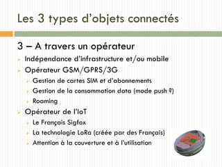 Les 3 types d’objets connectés
3 – A travers un opérateur
 Indépendance d’infrastructure et/ou mobile
 Opérateur GSM/GPRS/3G
 Gestion de cartes SIM et d’abonnements
 Gestion de la consommation data (mode push ?)
 Roaming
 Opérateur de l’IoT
 Le Français Sigfox
 La technologie LoRa (créée par des Français)
 Attention à la couverture et à l’utilisation
 