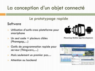 La conception d’un objet connecté
Le prototypage rapide
Software
 Utilisation d’outils cross plateforme pour
smartphone
 Un seul code = plusieurs cibles
(Phonegap,…)
 Outils de programmation rapide pour
serveur (Thingworx,…)
 Mais seulement un premier pas…
 Attention au backend
 