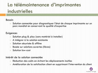 La télémaintenance d’imprimantes
industrielles
Besoin
 Solution connectée pour diagnostiquer l’état de chaque imprimante sur un
parc mondial en conservant la qualité d’expertise
Exigences
 Solution plug & play (sans matériel à installer)
 A intégrer à la solution existante
 Solution sécurisée & offline
 Basée sur solutions ouvertes (libres)
 Solution low-cost
Intérêt de la solution connectée
 Réduction des coûts en évitant les déplacements inutiles
 Amélioration de la satisfaction client en supprimant l’intervention du client
 