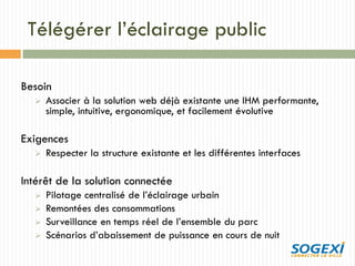 Télégérer l’éclairage public
Besoin
 Associer à la solution web déjà existante une IHM performante,
simple, intuitive, ergonomique, et facilement évolutive
Exigences
 Respecter la structure existante et les différentes interfaces
Intérêt de la solution connectée
 Pilotage centralisé de l’éclairage urbain
 Remontées des consommations
 Surveillance en temps réel de l’ensemble du parc
 Scénarios d’abaissement de puissance en cours de nuit
 