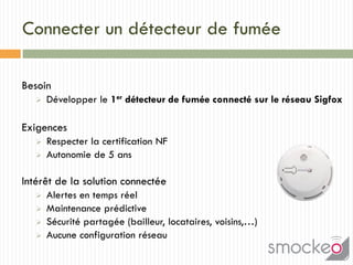 Connecter un détecteur de fumée
Besoin
 Développer le 1er détecteur de fumée connecté sur le réseau Sigfox
Exigences
 Respecter la certification NF
 Autonomie de 5 ans
Intérêt de la solution connectée
 Alertes en temps réel
 Maintenance prédictive
 Sécurité partagée (bailleur, locataires, voisins,…)
 Aucune configuration réseau
 