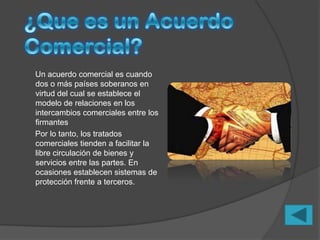 Un acuerdo comercial es cuando
dos o más países soberanos en
virtud del cual se establece el
modelo de relaciones en los
intercambios comerciales entre los
firmantes
Por lo tanto, los tratados
comerciales tienden a facilitar la
libre circulación de bienes y
servicios entre las partes. En
ocasiones establecen sistemas de
protección frente a terceros.
 