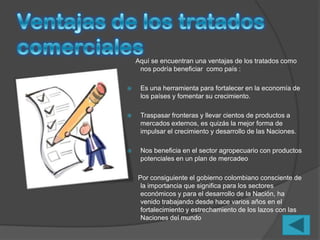 Aquí se encuentran una ventajas de los tratados como
     nos podría beneficiar como país :

    Es una herramienta para fortalecer en la economía de
     los países y fomentar su crecimiento.

    Traspasar fronteras y llevar cientos de productos a
     mercados externos, es quizás la mejor forma de
     impulsar el crecimiento y desarrollo de las Naciones.

    Nos beneficia en el sector agropecuario con productos
     potenciales en un plan de mercadeo

    Por consiguiente el gobierno colombiano consciente de
     la importancia que significa para los sectores
     económicos y para el desarrollo de la Nación, ha
     venido trabajando desde hace varios años en el
     fortalecimiento y estrechamiento de los lazos con las
     Naciones del mundo
 