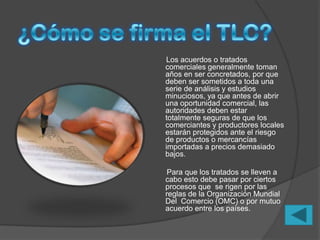 Los acuerdos o tratados
comerciales generalmente toman
años en ser concretados, por que
deben ser sometidos a toda una
serie de análisis y estudios
minuciosos, ya que antes de abrir
una oportunidad comercial, las
autoridades deben estar
totalmente seguras de que los
comerciantes y productores locales
estarán protegidos ante el riesgo
de productos o mercancías
importadas a precios demasiado
bajos.

 Para que los tratados se lleven a
cabo esto debe pasar por ciertos
procesos que se rigen por las
reglas de la Organización Mundial
Del Comercio (OMC) o por mutuo
acuerdo entre los países.
 
