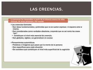 LAS CREENCIAS.

La personas las desarrollan a partir de la infancia acerca de ellas
mismas, de otras personas y del mundo
•Las creencias Centrales
 •Son ideas fundamentales y profundas que no se suelen expresar, ni siquiera ante si
  mismo.
 •Son consideradas como verdades absolutas, creyendo que es así como las cosas
  “son”.
 • Constituyen el nivel más esencial de creencia.
 •Son globales, rígidas y se generalizan en exceso

•Pensamientos automáticos
 •Palabras e imágenes que pasan por la mente de la persona
 •Son específicos para cada situación
 •Se considera que constituyen el nivel más superficial de la cognición
 