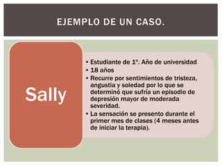 EJEMPLO DE UN CASO.


        • Estudiante de 1º. Año de universidad
        • 18 años
        • Recurre por sentimientos de tristeza,
          angustia y soledad por lo que se

Sally     determinó que sufría un episodio de
          depresión mayor de moderada
          severidad.
        • La sensación se presento durante el
          primer mes de clases (4 meses antes
          de iniciar la terapia).
 
