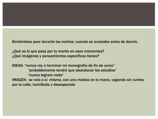 Sintiéndose peor durante las noches, cuando se acostaba antes de dormir.

¿Qué es lo que pasa por tu mente en esos momentos?
¿Qué imágenes y pensamientos específicos tienes?

IDEAS: “nunca voy a terminar mi monografía de fin de curso”
          “probablemente tendré que abandonar los estudios”
          “nunca lograre nada“
IMAGEN: se veía a sí misma, con una maleta en la mano, vagando sin rumbo
por la calle, humillada y desesperada
 