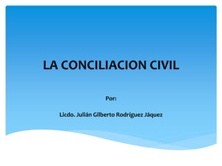 LA CONCILIACION CIVIL 
Por: 
Licdo. Julián Gilberto Rodríguez Jáquez 
 