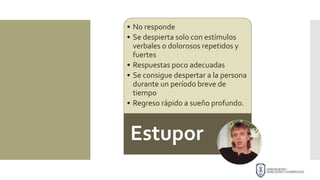 • No responde
• Se despierta solo con estímulos
verbales o dolorosos repetidos y
fuertes
• Respuestas poco adecuadas
• Se consigue despertar a la persona
durante un período breve de
tiempo
• Regreso rápido a sueño profundo.
Estupor
 