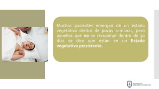 Muchos pacientes emergen de un estado
vegetativo dentro de pocas semanas, pero
aquellos que no se recuperan dentro de 30
días se dice que están en un Estado
vegetativo persistente.
 