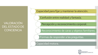 VALORACIÓN
DEL ESTADO DE
CONCIENCIA
Capacidad para fijar y mantener la atención.
Confusión entre realidad y fantasía.
Percepción y reconocimiento corporal.
Reconocimiento de caras y objetos familiares.
Formas de responder a las preguntas.
Capacidad motora.
 