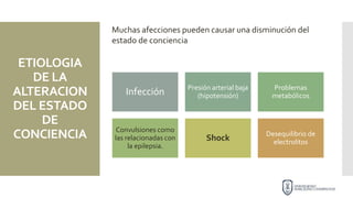 ETIOLOGIA
DE LA
ALTERACION
DEL ESTADO
DE
CONCIENCIA
Infección Presión arterial baja
(hipotensión)
Problemas
metabólicos
Convulsiones como
las relacionadas con
la epilepsia.
Shock
Desequilibrio de
electrolitos
Muchas afecciones pueden causar una disminución del
estado de conciencia
 