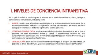 I. NIVELES DE CONCIENCIA INTRANSITIVA
DOCENTE: Enrique Sarango Zárate
En la práctica clínica, se distinguen 5 estados en el nivel de conciencia: alerta, letargo o
somnolencia, obnubilación, estupor y coma
1. ALERTA: Implica que el paciente está despierto y es completamente consciente de la
estimulación interna y externa. El sujeto con un nivel de conciencia en estado de alerta
es capaz de interactuar de forma significativa con las personas.
2. LETARGO O SOMNOLENCIA: Implica un estado bajo de nivel de conciencia, en el que el
paciente no está totalmente alerta y tiende a adormecerse cuando no está
suficientemente estimulado. Los movimientos espontáneos son menos frecuentes, y la
estimulación no logra activar la atención.
3. OBNUBILACIÓN: Es un estado transitorio entre el letargo y el estupor. En este estado, un
paciente es difícil de estimular, y cuando se consigue muestra un estado confusional.
 