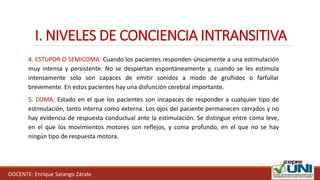 I. NIVELES DE CONCIENCIA INTRANSITIVA
DOCENTE: Enrique Sarango Zárate
4. ESTUPOR O SEMICOMA: Cuando los pacientes responden únicamente a una estimulación
muy intensa y persistente. No se despiertan espontáneamente y, cuando se les estimula
intensamente solo son capaces de emitir sonidos a modo de gruñidos o farfullar
brevemente. En estos pacientes hay una disfunción cerebral importante.
5. COMA: Estado en el que los pacientes son incapaces de responder a cualquier tipo de
estimulación, tanto interna como externa. Los ojos del paciente permanecen cerrados y no
hay evidencia de respuesta conductual ante la estimulación. Se distingue entre coma leve,
en el que los movimientos motores son reflejos, y coma profundo, en el que no se hay
ningún tipo de respuesta motora.
 