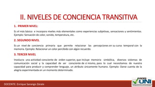 II. NIVELES DE CONCIENCIA TRANSITIVA
1. PRIMER NIVEL:
Es el más básico e incorpora niveles más elementales como experiencias subjetivas, sensaciones y sentimientos.
Ejemplo: Sensación de color, sonido, temperatura, etc.
2. SEGUNDO NIVEL
Es un nivel de conciencia primaria que permite relacionar las percepciones en su curso temporal con la
memoria. Ejemplo: Relacionar un color percibido con algún recuerdo.
3. TERCER NIVEL
Involucra una actividad consciente de orden superior, que incluye memoria simbólica, diversos sistemas de
comunicación social y la capacidad de ser consciente de sí mismo, para lo cual necesitamos de nuestra
capacidad para producir y comprender lenguaje, un atributo únicamente humano. Ejemplo: Darse cuenta de la
alegría experimentada en un momento determinado.
DOCENTE: Enrique Sarango Zárate
 