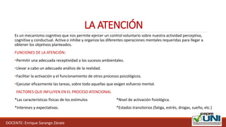 DOCENTE: Enrique Sarango Zárate
LA ATENCIÓN
Es un mecanismo cognitivo que nos permite ejercer un control voluntario sobre nuestra actividad perceptiva,
cognitiva y conductual. Activa o inhibe y organiza las diferentes operaciones mentales requeridas para llegar a
obtener los objetivos planteados.
FUNCIONES DE LA ATENCIÓN:
•Permitir una adecuada receptividad a los sucesos ambientales.
•Llevar a cabo un adecuado análisis de la realidad.
•Facilitar la activación y el funcionamiento de otros procesos psicológicos.
•Ejecutar eficazmente las tareas, sobre todo aquellas que exigen esfuerzo mental.
FACTORES QUE INFLUYEN EN EL PROCESO ATENCIONAL
*Las características físicas de los estímulos *Nivel de activación fisiológica.
*Intereses y expectativas. *Estados transitorios (fatiga, estrés, drogas, sueño, etc.)
 