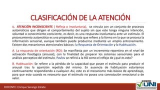 DOCENTE: Enrique Sarango Zárate
CLASIFICACIÓN DE LA ATENCIÓN
1. ATENCIÓN INCONSCIENTE ( Refleja o involuntaria), se vincula con un conjunto de procesos
automáticos que dirigen el comportamiento del sujeto sin que este tenga ninguna intención,
voluntad o conocimiento consciente, es decir, es una respuesta involuntaria ante un estímulo. El
procesamiento automático es una propiedad innata que refiere a la forma en la que se procesa la
información sensorial, aunque también puede producirse mediante un amplio entrenamiento.
Existen dos mecanismos atencionales básicos: la Respuesta de Orientación y la Habituación.
A. La respuesta de orientación (RO): Se manifiesta por un incremento repentino en el nivel de
activación fisiológica (arousal), con la finalidad de preparar los sistemas sensoriales para el
análisis perceptivo del estímulo. Pavlov se refirió a la RO como el reflejo de ¿qué es esto?
B. Habituación: Se refiere a la pérdida de la capacidad que posee el estímulo para producir el
arousal tras la aparición repetida del mismo. En ausencia de habituación estaríamos
continuamente respondiendo a cualquier. Así, este es el mecanismo más básico de aprendizaje,
para que esto suceda es necesario que el estímulo no posea una connotación emocional o de
valor.
 