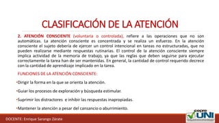 DOCENTE: Enrique Sarango Zárate
2. ATENCIÓN CONSCIENTE (voluntaria o controlada), refiere a las operaciones que no son
automáticas. La atención consciente es concentrada y se realiza un esfuerzo. En la atención
consciente el sujeto debería de ejercer un control intencional en tareas no estructuradas, que no
pueden realizarse mediante respuestas rutinarias. El control de la atención consciente siempre
implica actividad de la memoria de trabajo, ya que las reglas que deben seguirse para ejecutar
correctamente la tarea han de ser mantenidas. En general, la cantidad de control requerido decrece
con la cantidad de aprendizaje implicado en la tarea.
FUNCIONES DE LA ATENCIÓN CONSCIENTE:
•Dirigir la forma en la que se orienta la atención.
•Guiar los procesos de exploración y búsqueda estimular.
•Suprimir los distractores e inhibir las respuestas inapropiadas.
•Mantener la atención a pesar del cansancio o aburrimiento.
CLASIFICACIÓN DE LA ATENCIÓN
 