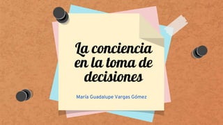 La conciencia
en la toma de
decisiones
María Guadalupe Vargas Gómez
 