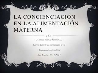 LA CONCIENCIACIÓN
EN LA ALIMENTACIÓN
MATERNA
        Autora: Yajaira Paredes L.
     Curso: Tercero de bachillerato “A”.
          Asignatura: Informática.
         Año Lectivo: 2012-2013.
 
