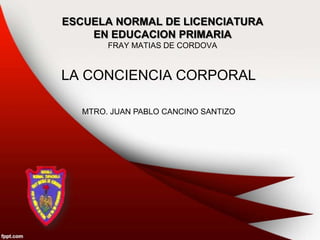 ESCUELA NORMAL DE LICENCIATURA
EN EDUCACION PRIMARIA
FRAY MATIAS DE CORDOVA
LA CONCIENCIA CORPORAL
MTRO. JUAN PABLO CANCINO SANTIZO