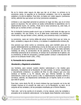 No es lo mismo estar seguro de algo que dar en el clavo. La primera es la
conciencia cierta, la segunda es la conciencia verdadera. Una es la seguridad
subjetiva y la otra la objetiva. Pues bien, no basta con «estar seguro» (conciencia
cierta), además hay que actuar con la ley (conciencia verdadera).

Limitarse a una seguridad personal es ponerse en lugar de Dios, que es el único
queno se equivoca. Por ese camino se acaba confundiendo lo espontáneo con lo
objetivamente bueno. En cambio, «fruto de la recta conciencia es, ante todo, el
llamar por su nombre al bien y al mal (6).

Por la limitación humana puede ocurrir que un hombre esté cierto de algo que no
sea verdadero. Por eso mismo, no es el ideal tener meramente una conciencia
moral cierta: hay que tender a tener, además, una conciencia recta o verdadera.

La conciencia, «para ser norma válida del actuar humano tiene que ser recta, es
decir, verdadera y segura de sí misma, y no dudosa ni culpablemente errónea (7).

Una persona que actúe contra su conciencia, peca; pero también peca por no
ajustar deliberadamente sus dictámenes a la ley de Dios que es la norma suprema
de actuación. «El desconocimiento de Cristo y de su Evangelio, los malos ejemplos
recibidos de otros, la servidumbre de las pasiones, la pretensión de una mal
entendida autonomía de la conciencia, el rechazo de la autoridad de la Iglesia y de
su enseñanza, la falta de conversión y caridad pueden conducir a desviaciones del
juicio en la conducta moral» (CEC, 1792).

6. Formación de la conciencia

Revelación y Magisterio eclesiástico

Los hombres, para conocer nuestro destino sobrenatural y los medios para
alcanzarlo, necesitamos de la Revelación. En este sentido, no somos «espontánea
y naturalmente cristianos». La palabra de Dios no sólo asegura qué una cosa
conduce al hombre a su fin natural, sino que informa también su meta
sobrenatural y todo lo que le acerca a ella. Lo objetivamente revelado confirma y
corrobora, además, las disposiciones sembradas por el Espíritu Santo en el alma
que está en gracia.

Pues bien, como decía Pío XII, la moral cristiana hay que buscarla «en la ley del
Creador impresa en el corazón de cada uno y en la Revelación, es decir, en el
conjunto de las verdades y de los preceptos enseñados por el Divino Maestro.

Todo esto --así la ley escrita en el corazón, o la ley natural, como las verdades y
preceptos de la revelación sobrenatural-- lo ha dejado Jesús Redentor como tesoro
 
