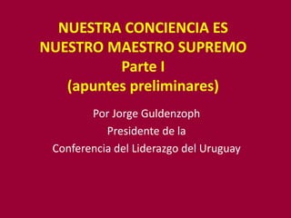 NUESTRA CONCIENCIA ES
NUESTRO MAESTRO SUPREMO
          Parte I
   (apuntes preliminares)
        Por Jorge Guldenzoph
           Presidente de la
 Conferencia del Liderazgo del Uruguay
 
