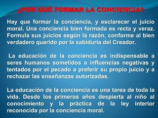¿POR QUÉ FORMAR LA CONCIENCIA?
Hay que formar la conciencia, y esclarecer el juicio
moral. Una conciencia bien formada es recta y veraz.
Formula sus juicios según la razón, conforme al bien
verdadero querido por la sabiduría del Creador.
La educación de la conciencia es indispensable a
seres humanos sometidos a influencias negativas y
tentados por el pecado a preferir su propio juicio y a
rechazar las enseñanzas autorizadas.
La educación de la conciencia es una tarea de toda la
vida. Desde los primeros años despierta al niño al
conocimiento y la práctica de la ley interior
reconocida por la conciencia moral.
 