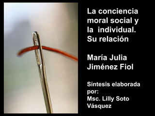 La conciencia moral social y la  individual. Su relación María Julia Jiménez Fiol Síntesis elaborada por: Msc. Lilly Soto Vásquez  