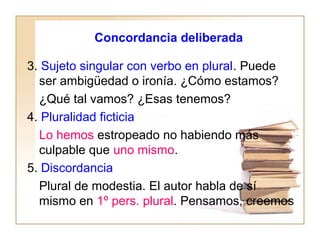 Concordancia deliberada
3. Sujeto singular con verbo en plural. Puede
ser ambigüedad o ironía. ¿Cómo estamos?
¿Qué tal vamos? ¿Esas tenemos?
4. Pluralidad ficticia
Lo hemos estropeado no habiendo más
culpable que uno mismo.
5. Discordancia
Plural de modestia. El autor habla de sí
mismo en 1º pers. plural. Pensamos, creemos
 