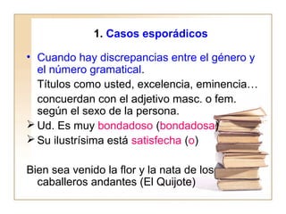 1. Casos esporádicos
• Cuando hay discrepancias entre el género y
el número gramatical.
Títulos como usted, excelencia, eminencia…
concuerdan con el adjetivo masc. o fem.
según el sexo de la persona.
 Ud. Es muy bondadoso (bondadosa)
 Su ilustrísima está satisfecha (o)
Bien sea venido la flor y la nata de los
caballeros andantes (El Quijote)
 